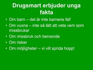 Drugsmart erbjuder unga
           fakta
• Om barn – det är inte barnens fel!
• Om vuxna – inte så lätt att veta vem som
  missbrukar
• Om missbruk och beroende
• Om risker
• Om möjligheter – vi vill sprida hopp!
 