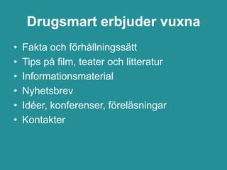 Drugsmart erbjuder vuxna
•   Fakta och förhållningssätt
•   Tips på film, teater och litteratur
•   Informationsmaterial
•   Nyhetsbrev
•   Idéer, konferenser, föreläsningar
•   Kontakter
 