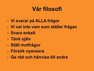 Vår filosofi
-   Vi svarar på ALLA frågor
-   Vi vet inte vem som ställer frågan
-   Svara enkelt
-   Tänk själv
-   Ställ motfrågor
-   Försök nyansera
-   Ge råd och hänvisa till andra
 