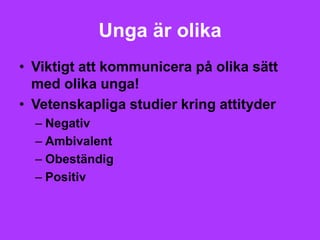 Unga är olika
• Viktigt att kommunicera på olika sätt
  med olika unga!
• Vetenskapliga studier kring attityder
  – Negativ
  – Ambivalent
  – Obeständig
  – Positiv
 