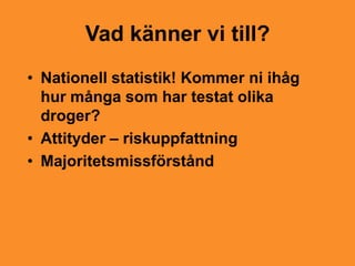 Vad känner vi till?
• Nationell statistik! Kommer ni ihåg
  hur många som har testat olika
  droger?
• Attityder – riskuppfattning
• Majoritetsmissförstånd
 