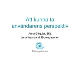 Att kunna ta
användarens perspektiv
Anna Gillquist, SKL
Lena Warstrand, E-delegationen
 
