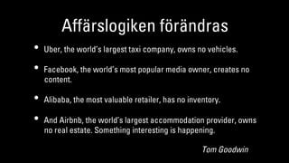 Affärslogiken förändras
•  Uber, the world’s largest taxi company, owns no vehicles.
•  Facebook, the world’s most popular media owner, creates no
content.
•  Alibaba, the most valuable retailer, has no inventory.
•  And Airbnb, the world’s largest accommodation provider, owns
no real estate. Something interesting is happening.
Tom Goodwin
 