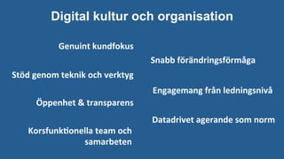 Digital kultur och organisation
Genuint	kundfokus
Snabb	förändringsförmåga		
Datadrivet	agerande	som	norm
Engagemang	från	ledningsnivå	
Stöd	genom	teknik	och	verktyg
Öppenhet	&	transparens	
Korsfunk-onella	team	och	
	samarbeten	
 