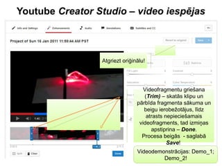 Youtube Creator Studio – video iespējas
Videofragmentu griešana
(Trim) – skatās klipu un
pārbīda fragmenta sākuma un
beigu ierobežotājus, līdz
atrasts nepieciešamais
videofragments, tad izmiņas
apstiprina – Done.
Procesa beigās - saglabā
Save!
Atgriezt oriģinālu!
Videodemonstrācijas: Demo_1;
Demo_2!
 