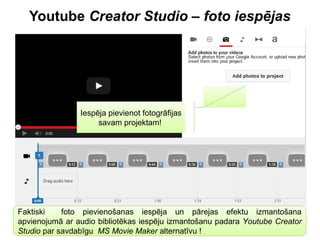 Youtube Creator Studio – foto iespējas
Iespēja pievienot fotogrāfijas
savam projektam!
Faktiski foto pievienošanas iespēja un pārejas efektu izmantošana
apvienojumā ar audio bibliotēkas iespēju izmantošanu padara Youtube Creator
Studio par savdabīgu MS Movie Maker alternatīvu !
 