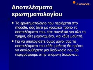 Αποτελέσματα ερωτηματολογίου Το ερωτηματολόγιο που περιέχεται στο  moodle , σας δίνει με γραφικό τρόπο τα αποτελέσματα του, είτε συνολικά για όλο το τμήμα, είτε μεμονωμένα, για κάθε μαθητή. Για να υπολογίσετε όμως μόνοι σας τα αποτελέσματα του κάθε μαθητή θα πρέπει να ακολουθήσετε μια διαδικασία που θα περιγράψουμε στην επόμενη διαφάνεια. 