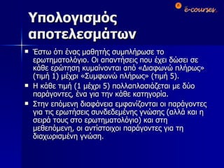 Υπολογισμός αποτελεσμάτων Έστω ότι ένας μαθητής συμπλήρωσε το ερωτηματολόγιο. Οι απαντήσεις που έχει δώσει σε κάθε ερώτηση κυμαίνονται από «Διαφωνώ πλήρως» (τιμή 1) μέχρι «Συμφωνώ πλήρως» (τιμή 5). Η κάθε τιμή (1 μέχρι 5) πολλαπλασιάζεται με δύο παράγοντες, ένα για την κάθε κατηγορία. Στην επόμενη διαφάνεια εμφανίζονται οι παράγοντες για τις ερωτήσεις συνδεδεμένης γνώσης (αλλά και η σειρά τους στο ερωτηματολόγιο) και στη μεθεπόμενη, οι αντίστοιχοι παράγοντες για τη διαχωρισμένη γνώση.  