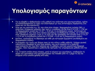 Υπολογισμός παραγόντων Για να εξαχθεί η «βαθμολογία» ενός μαθητή που απάντησε στο ερωτηματολόγιο, πρέπει να πολλαπλασιαστούν οι τιμές των απαντήσεων με τους αντίστοιχους παράγοντες (τον κύριο και τον δευτερεύοντα).  Έτσι για την ερώτηση π.χ. 16 ,  που είναι στον πίνακα  διαχωρισμένης γνώσης ( SK),  η απάντηση «Συμφωνώ μερικώς» έχει τιμή 4, η απόδοση της θα είναι 4 Χ 0,34 = 1,36 για τη διαχωρισμένη γνώση και 4 Χ 0,7 = 0,28 για τη συνδεδεμένη γνώση. Αντίστοιχα για την ερώτηση 5, που είναι στον πίνακα ερωτήσεων συνδεδεμένης γνώσης, αν η απάντηση είναι «Διαφωνώ μερικώς» (τιμή 2), οι τιμές που θα προσφέρει στο σύνολο είναι 2 Χ 0,37 = 0,74 για τη συνεδεμένη γνώση και 2 Χ 0,08 = 0,16 για τη διαχωρισμένη γνώση. Κατόπιν, υπολογίζεται το άθροισμα για κάθε μία κατηγορία ξεχωριστά (συνδεδεμένη και διαχωρισμένη γνώση). Η σύγκριση των τιμών μας δείχνει προς τα που κλίνει ο κάθε μαθητής. Υπάρχει φυσικά πιθανότητα η διαφορά να μην είναι μεγάλη, που αυτό σημαίνει ότι ο μαθητής εκμεταλλεύεται και τους δύο τρόπους για τη μάθηση, ενώ όσο μεγαλύτερη διαφορά υπάρχει, τόσο περισσότερο ο μαθητής θα προτιμάει την υπερισχύουσα μέθοδο από την άλλη. Υ.Σ. Η πρώτη στήλη στους πίνακες, μετά το κείμενο των ερωτήσεων, υποδεικνύει τη σειρά των ερωτήσεων στο ερωτηματολόγιο του  moodle  (από το 1 μέχρι το 20) και στοχεύει στην ευκολία χρήσης από εσάς. 