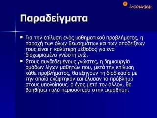 Παραδείγματα Για την επίλυση ενός μαθηματικού προβλήματος, η παροχή των όλων θεωρημάτων και των αποδείξεων τους είναι η καλύτερη μέθοδος για ένα διαχωρισμένο γνώστη ενώ, Στους συνδεδεμένους γνώστες, η δημιουργία ομάδων λίγων μαθητών που, μετά την επίλυση κάθε προβλήματος, θα εξηγούν τη διαδικασία με την οποία σκέφτηκαν και έλυσαν το πρόβλημα στους υπολοίπους, ο ένας μετά τον άλλον, θα βοηθήσει πολύ περισσότερο στην εκμάθηση. 