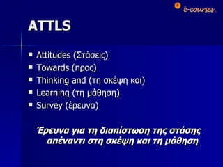 ATTLS Attitudes  (Στάσεις) Towards  (προς) Thinking and  (τη σκέψη και) Learning  (τη μάθηση) Survey  (έρευνα) Έρευνα για τη διαπίστωση της στάσης απέναντι στη σκέψη και τη μάθηση 