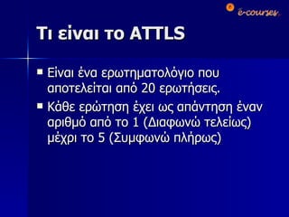 Τι είναι το  ATTLS Είναι ένα ερωτηματολόγιο που αποτελείται από 20 ερωτήσεις. Κάθε ερώτηση έχει ως απάντηση έναν αριθμό από το 1 (Διαφωνώ τελείως) μέχρι το 5 (Συμφωνώ πλήρως) 