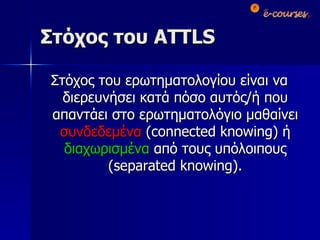 Στόχος του  ATTLS Στόχος του   ερωτηματολογίου είναι να διερευνήσει κατά πόσο αυτός/ή που απαντάει στο ερωτηματολόγιο μαθαίνει  συνδεδεμένα  ( connected knowing)  ή  διαχωρισμένα  από τους υπόλοιπους ( separated knowing). 