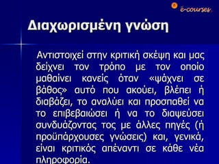 Διαχωρισμένη γνώση Αντιστοιχεί στην κριτική σκέψη και μας δείχνει τον τρόπο με τον οποίο μαθαίνει κανείς όταν «ψάχνει σε βάθος» αυτό που ακούει, βλέπει ή διαβάζει, το αναλύει και προσπαθεί να το επιβεβαιώσει ή να το διαψεύσει συνδυάζοντας τος με άλλες πηγές (ή προϋπάρχουσες γνώσεις) και, γενικά, είναι κριτικός απέναντι σε κάθε νέα πληροφορία. 