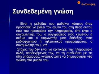 Συνδεδεμένη γνώση Είναι η μέθοδος που μαθαίνει κάποιος όταν προσπαθεί να βάλει τον εαυτό του στη θέση αυτού που του προσφέρει την πληροφορία, είτε είναι ο συνομιλητής του, ο συγγραφέας ενός κειμένου ή ακόμα και ο εκφωνητής μιας διάλεξης, ενός ραδιοφωνικού ή τηλεοπτικού προγράμματος, ο συνομιλητής του, κτλ. Στόχος του δεν είναι να κριτικάρει την πληροφορία αλλά, αποδεχόμενος την, να τη συνδυάσει με τις ήδη υπάρχουσες γνώσεις ώστε να δημιουργήσει νέα γνώση στο μυαλό του. 