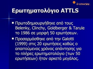 Ερωτηματολόγιο  ATTLS Πρωτοδημιουργήθηκε από τους  Belenky, Clinchy, Goldberger & Tarule  το 1986 σε μορφή 50 ερωτήσεων. Προσαρμόσθηκε από την  Galotti  (1999) στις 20 ερωτήσεις καθώς ο απαιτούμενος χρόνος απάντησης για το πλήρες ερωτηματολόγιο (των 50 ερωτήσεων) ήταν αρκετά μεγάλος.  