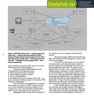 PRJ
AT&T ESC
International
network
PRI
AT&T switched network
• ISDN
• SON
• Nodal services
• Privateswitched network
-ESPCS
lAD
LATA
', ....• Signaling
ESP
6
Figure 2. 1995 AT&T network. CCS = common channel sig-
naling; CPE =customer premises equipment; EPSCS =
Enhanced Private Switched Communications Service; ESC =
enhanced services complex; ESP = enhanced services pro-
vider; lAD =Integrated access distributor; LATA =local
access transport area.
using a primary rate interface (PRI), with 23or more B
channels andone D channel (Figure 3).
Among the supported ISDN features will be:
- Identification ofthe originating station
- Call-by-call switched service selection
- Switched digital capability at 64kb/s
- User-to-user information.
Interworking with the local exchange carrier's2B + D
basic rate interface (BRI) andprimary rate interface (PRI)
offerings is being planned.
Since divestiture, the management ofaccess has
beena major new activity forAT&T. Asystems architec-
ture hasbeendeveloped to provide anefficient way to
manage access costs, andis described inObuchowski's
paper onaccess charge andrevenue architecture.5
SPC Network. AT&T will use several techniques in
the evolution ofits storedprogram controlled (SPC)
network.
Advanced technologies. AT&T will extend the capa-
bility ofits switched network through the strategic use of
advanced technologies.
Inthe ASN, wewill continue to use the 4ESSTM
switching system as the high-functionality switch for
domestic andinternational switching center (ISC) func-
tions throughout the early 1990s. To provide a more
flexible, lower costASN, weare considering the use of
wideband-packet technology to provide integrated trans-
portand switching ina common packet form fora variety
ofvoice, data, andimage applications. Wideband-packet
technology may eventually serve as anintegration vehicle
forthe ASN and AT&T-provided, dedicated private-line
subnetworks. The goal ofsuchintegration is increased
effectiveness through universal provisioning and mainte-
nance procedures, regardless ofthe services involved.
Anew, high-functionality switching system that
useselectronic and, possibly, photonic technologies is
under studyforthe mid-1990s. (Inthisissue, Hinton dis-
cusses applications ofthe photonic technology-l Besides
the usual narrowband circuit capability, the advanced
 