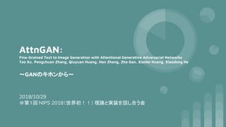 AttnGAN:
Fine-Grained Text to Image Generation with Attentional Generative Adversarial Networks
Tao Xu, Pengchuan Zhang, Qiuyuan Huang, Han Zhang, Zhe Gan, Xiaolei Huang, Xiaodong He
～GANのキホンから～
2018/10/29
＠第１回 NIPS 2018（世界初！！） 理論と実装を話し合う会
 