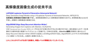 LAPGANLaplacian Pyramid of Generative Adversarial Network
Deep Generative Image Models using a ?Laplacian Pyramid of Adversarial Networks, NIPS(2015)
ͽȤȸ߽ȤλβѧͽȻȤ˸߽Ȥλɤ롣ȤGenerator
ѧAĤ˸߽Ȥλɡ
AlignDRAWAlign Deep Recurrent Attention Writer
Generating Images from Captions with Attention, ICLR(2016)
VAEVariational Auto Encoderϥ󥳩`γҎֲƽȹɢФǤꡢǱډΥǩ`
ɤ_ʵĉՓ르ꥺˤäӖ롣VAE򒈏AttentionCَĤ˽Mz
Deep Recurrent Attention WriterDRAW׷ӤΤAlignDRAWǤ롣AlignDRAWˤƥڤθgZ
Ȥ˻ѥåɤ͵Ĥ˻ɤ
Υǥ뤬ɤ뻭ϡgZ٥ǷƤޤäƤ롣
߽ȻɤΏַ
 