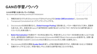 GANѧΥϥ
GANѧˤ϶यΥΥϥ
http://yusuke-ujitoko.hatenablog.com/entry/2017/05/28/220351
1. ǷʤDiscriminatorǤMaxPoolingǤʤstride=2ConvolutionˡGeneratorǤ
Transposed Convolutionˤäƥåץץ󥰤롣
2. DiscriminatorȫYόӤʤGlobal Average PoolingäQ롣ѥ`٤ʤƜgߡJR
ʤ롣ޤȫYϤDropout^ѧҪ뤬GAPϥѥ`٤ʤʤ^ѧ𤳤
ˤW
3. Batch NormalizationǸӤΥǩ`ֲҎ롣ѧ礯ѥ`γڻݤˤʤƤ
ʤ롣^ѧ⤢ꡣDiscriminatorGenerator΁IBatch Normalizationʹä롣ȫӤm
äȲˤʤΤǡGeneratorγӤDiscriminatorӤˤmäʤ
4. DiscriminatorλԻvLeaky ReLUʹxؓI΃A0Ǥʤޤ΂ˤʤ뤳Ȥ`
᤬ȥåפ뤳ȤʤѧMࡣPReLUʹ^ѧ𤳤ꥹ롣
 