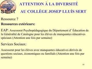 ATTENTION À LA DIVERSITÉ
AU COLLÈGE JOSEP LLUÍS SERT
Ressource 7
Ressources extérieurs:
EAP: Assessorat Psychopédagogique du Département d’ Éducation de
la Généralité de Catalogne pour les élèves de manquantes éducatives
spéciaux (Attention une fois par semaine)
Services Sociaux:
Assessorat pour les élèves avec manquantes éducatives dérivés de
questions sociaux, économiques ou familials (Attention une fois par
semaine)
10
 