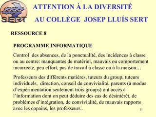 ATTENTION À LA DIVERSITÉ
AU COLLÈGE JOSEP LLUÍS SERT
RESSOURCE 8
PROGRAMME INFORMATIQUE
Control des absences, de la ponctualité, des incidences à classe
ou au centre: manquantes de matériel, mauvais ou comportement
incorrecte, peu effort, pas de travail à classe ou à la maison…
Professeurs des différents matières, tuteurs du group, tuteurs
individuels, direction, conseil de convivialité, parents (à modus
d’expérimentation seulement trois groups) ont accès à
l’information dont on peut déduire des cas de désintérêt, de
problèmes d’intégration, de convivialité, de mauvais rapports
avec les copains, les professeurs.. 11
 