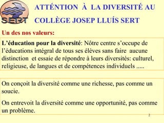 ATTÉNTION À LA DIVERSITÉ AU
COLLÈGE JOSEP LLUÍS SERT
L’éducation pour la diversité: Nôtre centre s’occupe de
l’éducations intégral de tous ses élèves sans faire aucune
distinction et essaie de répondre à leurs diversités: culturel,
religieuse, de langues et de compétences individuels .....
On conçoit la diversité comme une richesse, pas comme un
soucie.
On entrevoit la diversité comme une opportunité, pas comme
un problème.
Un des nos valeurs:
2
 
