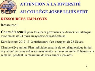 ATTÉNTION À LA DIVERSITÉ
AU COLLÈGE JOSEP LLUÍS SERT
Ressource 1
Cours d’accueil: pour les élèves provenants de dehors de Catalogne
avec moins de 24 mois au système éducatif catalan.
Dans le cours 2012-13: 2 professeurs s’en occupent de 28 élèves.
Chaque élève suit un Plan individuel à partir de son diagnostique initial
et y attend ce cours selon ses manquantes un maximum de 12 heures à la
semaine, pendant un maximum de deux années scolaires
RESSOURCES EMPLOYÉS
4
 