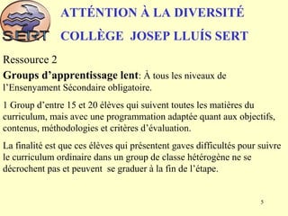 ATTÉNTION À LA DIVERSITÉ
COLLÈGE JOSEP LLUÍS SERT
Ressource 2
Groups d’apprentissage lent: À tous les niveaux de
l’Ensenyament Sécondaire obligatoire.
1 Group d’entre 15 et 20 élèves qui suivent toutes les matières du
curriculum, mais avec une programmation adaptée quant aux objectifs,
contenus, méthodologies et critères d’évaluation.
La finalité est que ces élèves qui présentent gaves difficultés pour suivre
le curriculum ordinaire dans un group de classe hétérogène ne se
décrochent pas et peuvent se graduer à la fin de l’étape.
5
 