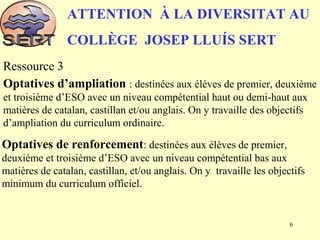 Optatives d’ampliation : destinées aux élèves de premier, deuxième
et troisième d’ESO avec un niveau compétential haut ou demi-haut aux
matières de catalan, castillan et/ou anglais. On y travaille des objectifs
d’ampliation du curriculum ordinaire.
ATTENTION À LA DIVERSITAT AU
COLLÈGE JOSEP LLUÍS SERT
Ressource 3
Optatives de renforcement: destinées aux élèves de premier,
deuxième et troisième d’ESO avec un niveau compétential bas aux
matières de catalan, castillan, et/ou anglais. On y travaille les objectifs
minimum du curriculum officiel.
6
 