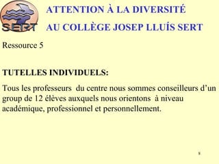 ATTENTION À LA DIVERSITÉ
AU COLLÈGE JOSEP LLUÍS SERT
Ressource 5
TUTELLES INDIVIDUELS:
Tous les professeurs du centre nous sommes conseilleurs d’un
group de 12 élèves auxquels nous orientons à niveau
académique, professionnel et personnellement.
8
 