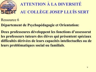 ATTENTION À LA DIVERSITÉ
AU COLLÈGE JOSEP LLUÍS SERT
Ressource 6
Département de Psychopédagogie et Orientation:
Deux professeures développent les fonctions d’assessorat
les professeurs tuteurs des élèves qui présentent spéciaux
difficultés dérivées de leurs capacités intellectuelles ou de
leurs problématiques social ou familials.
9
 