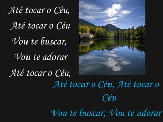 Até tocar o Céu, Até tocar o Céu Vou te buscar, Vou te adorar Até tocar o Céu, Até tocar o Céu, Até tocar o Céu Vou te buscar, Vou te adorar Até tocar o Céu, Até tocar o céu...