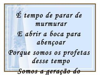 É tempo de parar de murmurar E abrir a boca para abençoar Porque somos os profetas desse tempo Somos a geração do avivamento