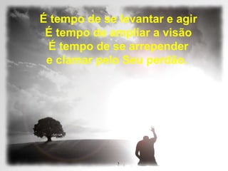É tempo de se levantar e agir
É tempo de ampliar a visão
É tempo de se arrepender
e clamar pelo Seu perdão.
 