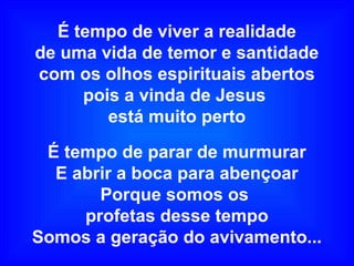 É tempo de viver a realidade
de uma vida de temor e santidade
com os olhos espirituais abertos
pois a vinda de Jesus
está muito perto
É tempo de parar de murmurar
E abrir a boca para abençoar
Porque somos os
profetas desse tempo
Somos a geração do avivamento...
 