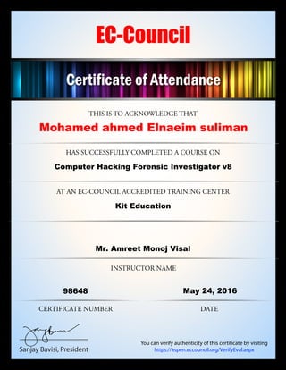 THIS IS TO ACKNOWLEDGE THAT
HAS SUCCESSFULLY COMPLETED A COURSE ON
AT AN EC-COUNCIL ACCREDITED TRAINING CENTER
CERTIFICATE NUMBER
INSTRUCTOR NAME
DATE
Sanjay Bavisi, President
EC-Council
You can verify authenticity of this certificate by visiting
https://aspen.eccouncil.org/VerifyEval.aspx
Certificate of Attendance
Mohamed ahmed Elnaeim suliman
Computer Hacking Forensic Investigator v8
Kit Education
Mr. Amreet Monoj Visal
98648 May 24, 2016
 