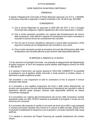 ATTO DI INDIRIZZO
VARIE INIZIATIVE IN MATERIA CIMITERIALE
PREMESSO
Il vigente il Regolamento Comunale di Polizia Mortuaria approvato con D.C.C. n.98/2009,
la normativa nazionale e regionale in materia cimiteriale e l’art. 48 del D.Lgs. 267/2000.
CONSIDERATO
1) Che la Giunta Regionale ha approvato la DGR 890 del 2017 e che il Consiglio
Comunale deve adeguare il vigente regolamento alle nuove disposizioni in materia.
2) Che si rende necessario procedere con urgenza alla formalizzazione del rinnovo
delle concessioni, onde definire il rapporto di concessione tra le parti e procedere a
riscuotere il canone dovuto dai concessionari dei manufatti.
3) Che nei casi di rinuncia, decadenza, estinzione e revoca della concessione, L’Ente
seguirà la nomativa per la rassegnazione dei manufatti ai nuovi utenti.
4) Che si rende necessario avviare la procedura che porti alla dichiarazione dello stato
di abbandono dei manufatti affinché questi rientrino nella disponibilità dell’Ente.
SI IMPEGNA IL SINDACO E LA GIUNTA
1) A far pervenire al Consiglio Comunale una proposta di adeguamento del Regolamento
di polizia mortuaria di Terni che recepisca quanto stabilito dalla Regione Umbria con DGR
n. 890 del 2017.
2) A valutare in tempi brevi, per quanto riguarda la “SALA DEL COMMIATO” la possibilità
di predisporne una di gestione diretta comunale in locali prossimi al cimitero urbano, in
alternativa a quella di gestione privata.
3)A procedere a una ricognizione di tutte le concessioni al fine di proporre il rinnovo
anticipato delle stesse.
4) A procedere a una capillare ricognizione dei loculi o delle tombe abbandonate, ad
avviare cosi la procedura che porti alla dichiarazione di decadenza dei manufatti in stato di
abbandono affinché questi possano rientrare nella disponibilità dell’Ente ed essere
nuovamente riassegnati.
5) A provvedere con urgenza alla formalizzazione del rinnovo delle concessioni scadute
soprattutto quelle con data 1976/79 valutando la possibilità di prorogarle in durata da anni
trenta ad anni cinquanta.
6) A procedere alla proposta di vendita di una parte dei loculi (circa 500) a oggi assegnati
in maniera provvisoria (riquadro 28) a fronte di un canone di affitto annuale; questo al fine
innanzitutto di stabilizzare la situazione e poi di garantire un’entrata importante nelle casse
dell’Ente.
7) A valutare lo strumento del Project Financing per possibili ampliamenti del cimitero
urbano.
 