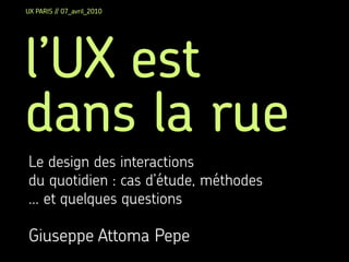 UX PARIS // 07_avril_2010




l’UX est
dans la rue
Le design des interactions
du quotidien : cas d’étude, méthodes
... et quelques questions

Giuseppe Attoma Pepe
 