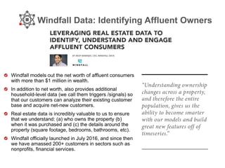 Windfall Data: Identifying Affluent Owners
Windfall models out the net worth of affluent consumers
with more than $1 million in wealth.
In addition to net worth, also provides additional
household-level data (we call them triggers /signals) so
that our customers can analyze their existing customer
base and acquire net-new customers.
Real estate data is incredibly valuable to us to ensure
that we understand: (a) who owns the property (b)
when it was purchased and (c) the details around the
property (square footage, bedrooms, bathrooms, etc).
Windfall officially launched in July 2016, and since then
we have amassed 200+ customers in sectors such as
nonprofits, financial services.
 
