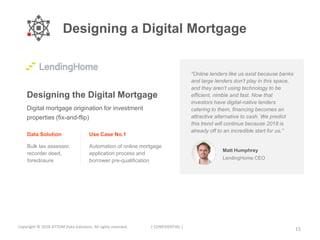 15Copyright © 2018 ATTOM Data Solutions. All rights reserved. [ CONFIDENTIAL ]
Designing the Digital Mortgage
Digital mortgage origination for investment
properties (fix-and-flip)
Data Solution
Bulk tax assessor,
recorder deed,
foreclosure
Use Case No.1
Automation of online mortgage
application process and
borrower pre-qualification
Matt Humphrey
LendingHome CEO
“Online lenders like us exist because banks
and large lenders don’t play in this space,
and they aren’t using technology to be
efficient, nimble and fast. Now that
investors have digital-native lenders
catering to them, financing becomes an
attractive alternative to cash. We predict
this trend will continue because 2018 is
already off to an incredible start for us.”
Designing a Digital Mortgage
 