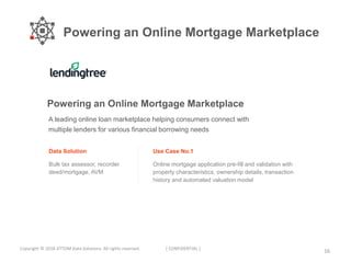 Powering an Online Mortgage Marketplace
16Copyright © 2018 ATTOM Data Solutions. All rights reserved. [ CONFIDENTIAL ]
A leading online loan marketplace helping consumers connect with
multiple lenders for various financial borrowing needs
Data Solution
Bulk tax assessor, recorder
deed/mortgage, AVM
Use Case No.1
Online mortgage application pre-fill and validation with
property characteristics, ownership details, transaction
history and automated valuation model
Powering an Online Mortgage Marketplace
 