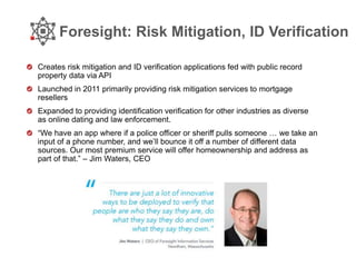 Foresight: Risk Mitigation, ID Verification
Creates risk mitigation and ID verification applications fed with public record
property data via API
Launched in 2011 primarily providing risk mitigation services to mortgage
resellers
Expanded to providing identification verification for other industries as diverse
as online dating and law enforcement.
“We have an app where if a police officer or sheriff pulls someone … we take an
input of a phone number, and we’ll bounce it off a number of different data
sources. Our most premium service will offer homeownership and address as
part of that.” – Jim Waters, CEO
 
