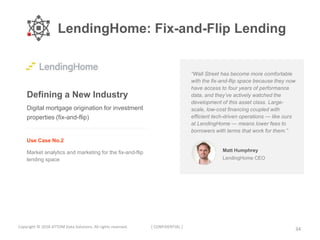 LendingHome: Fix-and-Flip Lending
34Copyright © 2018 ATTOM Data Solutions. All rights reserved. [ CONFIDENTIAL ]
Defining a New Industry
Use Case No.2
Market analytics and marketing for the fix-and-flip
lending space
Digital mortgage origination for investment
properties (fix-and-flip)
“Wall Street has become more comfortable
with the fix-and-flip space because they now
have access to four years of performance
data, and they’ve actively watched the
development of this asset class. Large-
scale, low-cost financing coupled with
efficient tech-driven operations — like ours
at LendingHome — means lower fees to
borrowers with terms that work for them.”
Matt Humphrey
LendingHome CEO
 