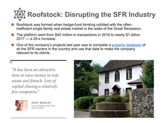 Roofstock: Disrupting the SFR Industry
Roofstock was formed when hedge-fund thinking collided with the often-
inefficient single family real estate market in the wake of the Great Recession.
The platform went from $40 million in transactions in 2016 to nearly $1 billion
2017 — a 25-x increase.
One of the company’s projects last year was to complete a property database of
all the SFR owners in the country and use that data to make the company
relevant to its clients.
 