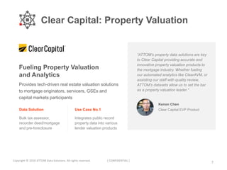 Clear Capital: Property Valuation
7Copyright © 2018 ATTOM Data Solutions. All rights reserved. [ CONFIDENTIAL ]
Fueling Property Valuation
and Analytics
“ATTOM’s property data solutions are key
to Clear Capital providing accurate and
innovative property valuation products to
the mortgage industry. Whether fueling
our automated analytics like ClearAVM, or
assisting our staff with quality review,
ATTOM’s datasets allow us to set the bar
as a property valuation leader."
Kenon Chen
Clear Capital EVP ProductData Solution
Bulk tax assessor,
recorder deed/mortgage
and pre-foreclosure
Use Case No.1
Integrates public record
property data into various
lender valuation products
Provides tech-driven real estate valuation solutions
to mortgage originators, servicers, GSEs and
capital markets participants
 