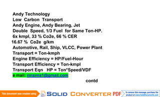Andy Technology
 Low Carbon Transport
 Andy Engine, Andy Bearing, Jet
 Double Speed, 1/3 Fuel for Same Ton-HP.
 6x kmpl, 33 % Co2e, 66 % CER
16.67 % Co2e g/km
 Automotive, Rail, Ship, VLCC, Power Plant
 Transport = Ton-kmph
 Engine Efficiency = HP/Fuel-Hour
 Transport Efficiency = Ton-kmpl
 Transport Eqn HP = Ton*Speed/VDF
e mail: niraima1@gmail.com
                                  contd
 