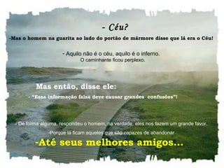    - Céu? Mas o homem na guarita ao lado do portão de mármore disse que lá era o Céu!     Aquilo não é o céu, aquilo é o inferno.    O caminhante ficou perplexo.     -  De forma alguma, respondeu o homem, na verdade, eles nos fazem um grande favor.  Porque lá ficam aqueles que são capazes de abandonar     Mas então, disse ele: - “Essa informação falsa deve causar grandes  confusões”!  Até seus melhores amigos...  