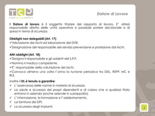 3	
  
Datore di Lavoro
Il Datore di lavoro è il soggetto titolare del rapporto di lavoro. E’ altresì
responsabile diretto delle unità operative e possiede potere decisionale e di
spesa in tema di sicurezza.
Obblighi non delegabili (Art. 17)
ü Valutazione dei rischi ed laborazione del DVR.
ü Designazione del responsabile del servizio prevenzione e protezione dai rischi.
Altri obblighi (Art. 18)
ü Designa il responsabile e gli addetti del S.P.P.
ü Nomina il medico competente.
ü E’ responsabile della valutazione dei rischi.
ü Convoca almeno una volta l’anno la riunione periodica tra DDL, RSPP, MC e
RLS.
Inoltre il DL è tenuto a garantire:
ü  L’osservanza delle norme in materia di sicurezza.
ü  La salute e sicurezza dei propri dipendenti e di coloro che a qualsiasi titolo
entrano in azienda (anche aziende in subappalto).
ü  L’informazione, la formazione e l’addestramento.
ü  La fornitura dei DPI.
ü  La sicurezza degli impianti.
 