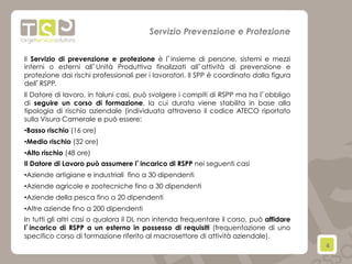 4	
  
Il Servizio di prevenzione e protezione è l’insieme di persone, sistemi e mezzi
interni o esterni all’Unità Produttiva finalizzati all’attività di prevenzione e
protezione dai rischi professionali per i lavoratori. Il SPP è coordinato dalla figura
dell’RSPP.
Il Datore di lavoro, in taluni casi, può svolgere i compiti di RSPP ma ha l’obbligo
di seguire un corso di formazione, la cui durata viene stabilita in base alla
tipologia di rischio aziendale (individuata attraverso il codice ATECO riportato
sulla Visura Camerale e può essere:
• Basso rischio (16 ore)
• Medio rischio (32 ore)
• Alto rischio (48 ore)
Il Datore di Lavoro può assumere l’incarico di RSPP nei seguenti casi
• Aziende artigiane e industriali  fino a 30 dipendenti
• Aziende agricole e zootecniche fino a 30 dipendenti
• Aziende della pesca fino a 20 dipendenti
• Altre aziende fino a 200 dipendenti
In tutti gli altri casi o qualora il DL non intenda frequentare il corso, può affidare
l’incarico di RSPP a un esterno in possesso di requisiti (frequentazione di uno
specifico corso di formazione riferito al macrosettore di attività aziendale).
Servizio Prevenzione e Protezione
 